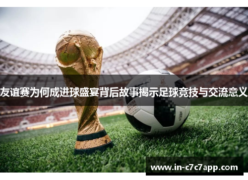 友谊赛为何成进球盛宴背后故事揭示足球竞技与交流意义