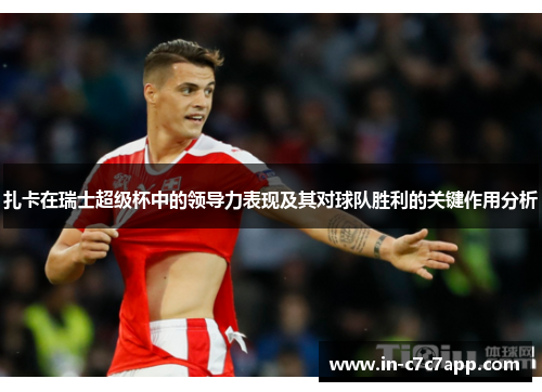 扎卡在瑞士超级杯中的领导力表现及其对球队胜利的关键作用分析 扎卡在瑞士超级杯中的领导力表现及其对球队胜利的关键作用分析
