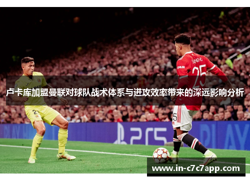 卢卡库加盟曼联对球队战术体系与进攻效率带来的深远影响分析