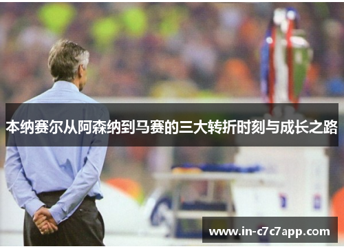 本纳赛尔从阿森纳到马赛的三大转折时刻与成长之路