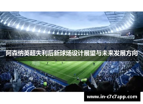 阿森纳英超失利后新球场设计展望与未来发展方向
